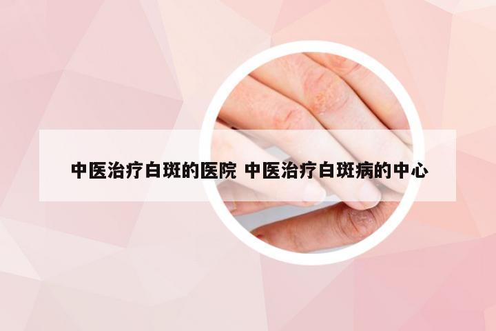 中医治疗白斑的医院 中医治疗白斑病的中心